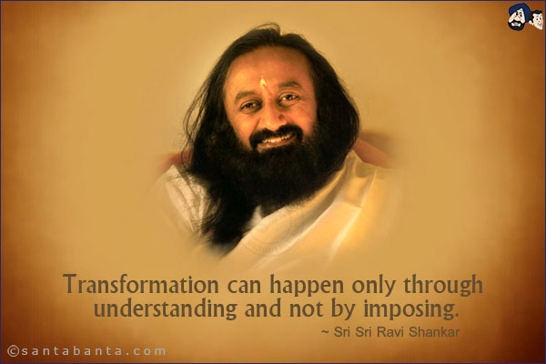 Transformation can happen only through understanding and not by imposing.