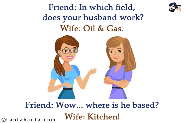 Friend: In which field, does your husband work?<br/>
Wife: Oil & Gas.<br/>
Friend: Wow... where is he based?<br/>
Wife: Kitchen!