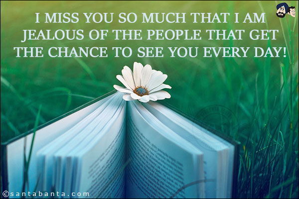 I miss you so much that I am jealous of the people that get the chance to see you every day!