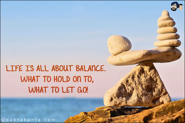 Life is all about balance. What to hold on to, what to let go!