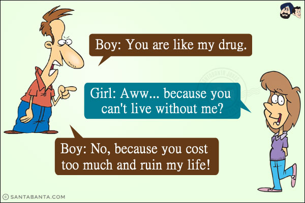 Boy: You are like my drug.<br/>
Girl: Aww... because you can't live without me?<br/>
Boy: No, because you cost too much and ruin my life!