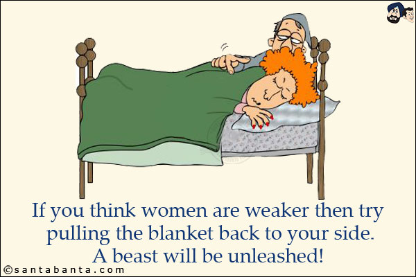 If you think women are weaker then try pulling the blanket back to your side.<br/>
A beast will be unleashed!