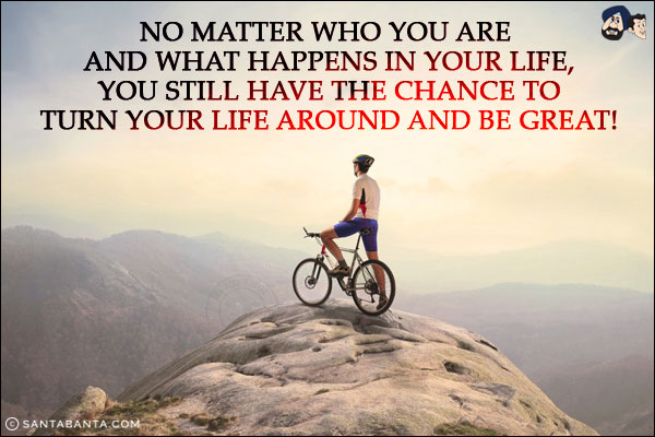 No matter who you are and what happens in your life, you still have the chance to turn your life around and be great!