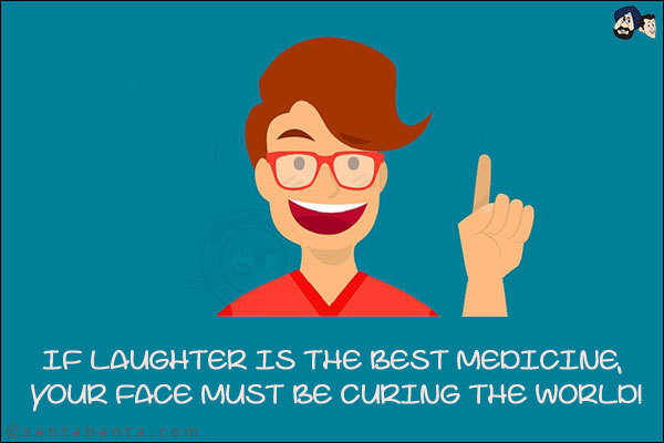 If laughter is the best medicine, your face must be curing the world!