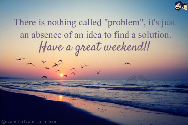 There is nothing called `problem`, it's just an absence of an idea to find a solution.<br/>
Have a great weekend!!