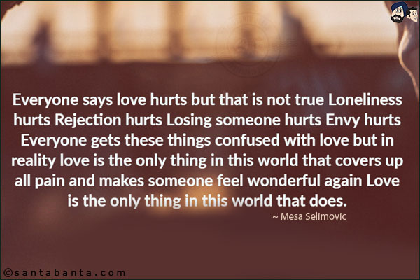 Everyone says love hurts but that is not true Loneliness hurts Rejection hurts Losing someone hurts Envy hurts Everyone gets these things confused with love but in reality love is the only thing in this world that covers up all pain and makes someone feel wonderful again Love is the only thing in this world that does.