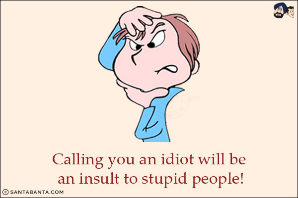 Calling you an idiot will be an insult to stupid people!