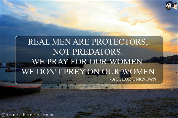 Real men are protectors, not predators. We pray for our women, we don't prey on our women.