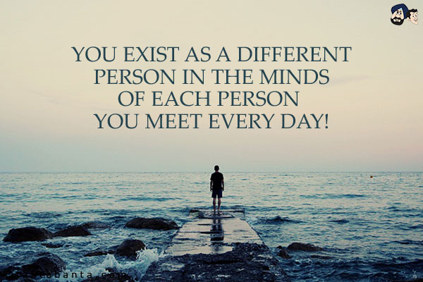 You exist as a different person in the minds of each person you meet every day!