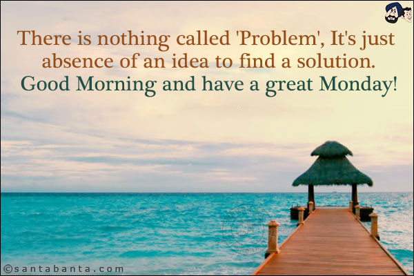 There is nothing called 'Problem', It's just absence of an idea to find a solution.<br/>
Good Morning and have a great Monday!