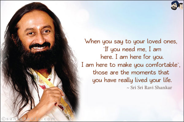 When you say to your loved ones, `If you need me, I am here. I am here for you. I am here to make you comfortable`, those are the moments that you have really lived your life.
