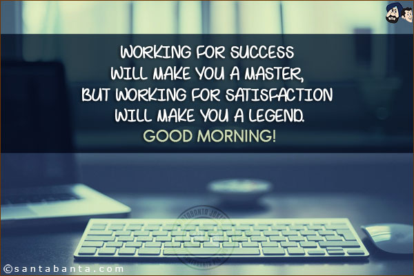 Working for success will make you a Master, but working for satisfaction will make you a Legend.<br/>
Good Morning!