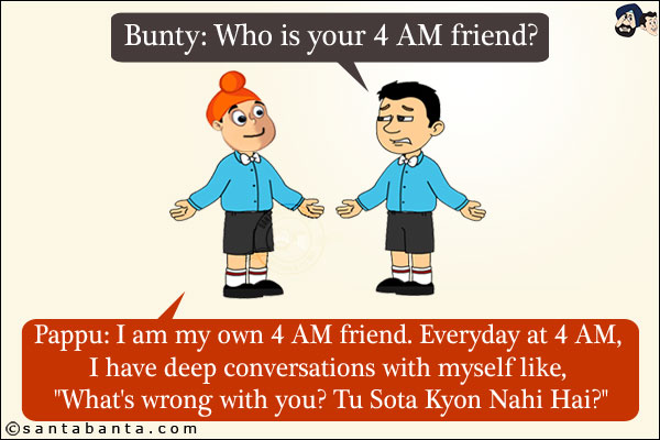 Bunty: Who is your 4 AM friend?<br/>
Pappu: I am my own 4 AM friend. Everyday at 4 AM, I have deep conversations with myself like, `What's wrong with you? Tu Sota Kyon Nahi Hai?`