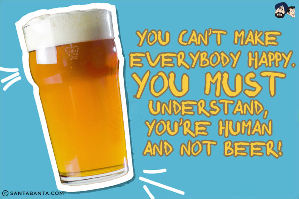 You can't make everybody happy.<br/>
You must understand, you're human and not beer!