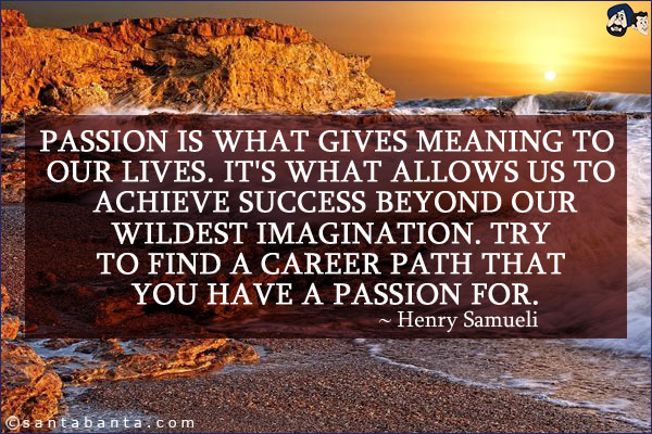 Passion is what gives meaning to our lives. It's what allows us to achieve success beyond our wildest imagination. Try to find a career path that you have a passion for.