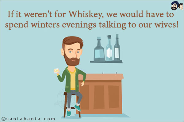 If it weren't for Whiskey, we would have to spend winters evenings talking to our wives!