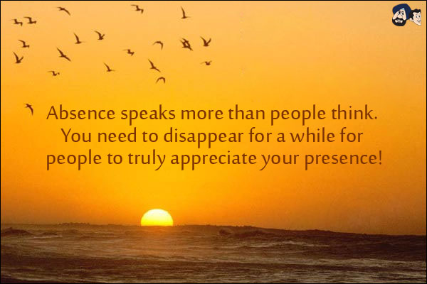 Absence speaks more than people think.<br/>
You need to disappear for a while for people to truly appreciate your presence!