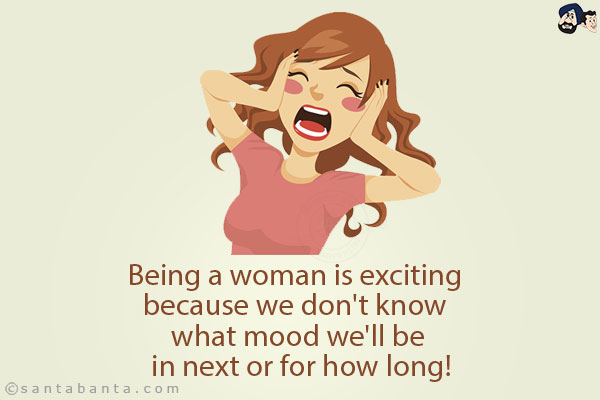 Being a woman is exciting because we don't know what mood we'll be in next or for how long!