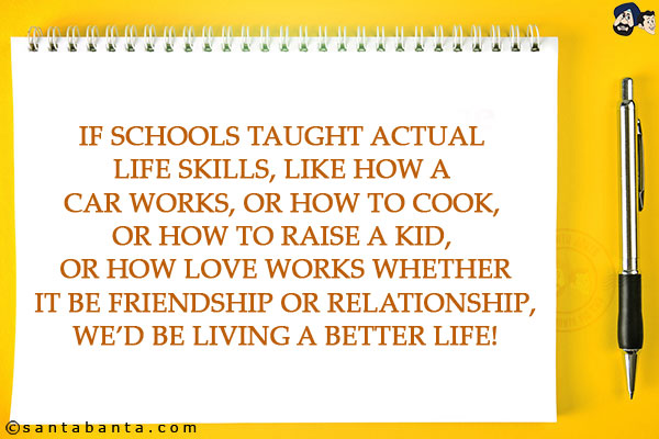 If schools taught actual life skills, like how a car works, or how to cook, or how to raise a kid, or how love works whether it be friendship or relationship, we'd be living a better life!