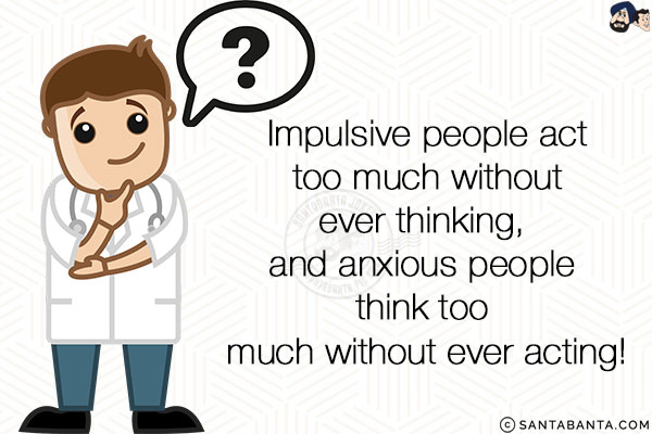 Impulsive people act too much without ever thinking, and anxious people think too much without ever acting!