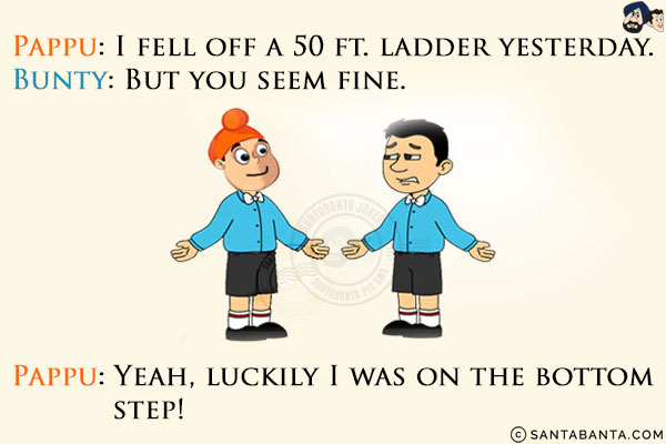 Pappu: I fell off a 50 ft. ladder yesterday.<br/>
Bunty: But you seem fine.<br/>
Pappu: Yeah, luckily I was on the bottom step!