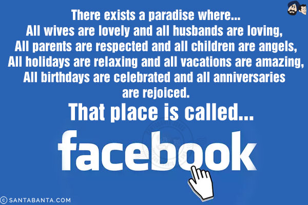 There exists a paradise where...<br/>
All wives are lovely and all husbands are loving, <br/>
All parents are respected and all children are angels,<br/>
All holidays are relaxing and all vacations are amazing,<br/>
All birthdays are celebrated and all anniversaries are rejoiced.<br/>
That place is called... Facebook!