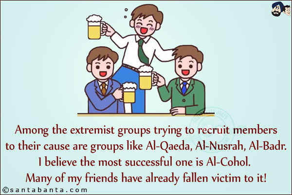 Among the extremist groups trying to recruit members to their cause are groups like Al-Qaeda, Al-Nusrah, Al-Badr. I believe the most successful one is Al-Cohol. Many of my friends have already fallen victim to it!