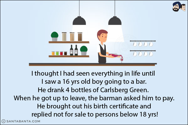 I thought I had seen everything in life until I saw a 16 yrs old boy going to a bar.<br/>
He drank 4 bottles of Carlsberg Green. When he got up to leave, the barman asked him to pay.<br/>
He brought out his birth certificate and replied not for sale to persons below 18 yrs!