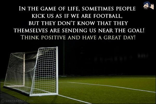 In the game of life, sometimes people kick us as if we are football, but they don't know that they themselves are sending us near the goal!<br/>
Think positive and have a great day!