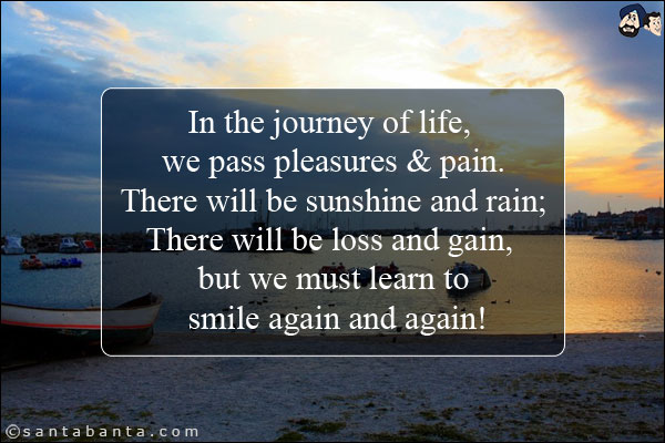 In the journey of life, we pass pleasures & pain.<br/>
There will be sunshine and rain;<br/>
There will be loss and gain, but we must learn to smile again and again!