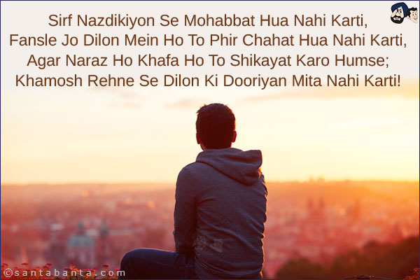 Sirf Nazdikiyon Se Mohabbat Hua Nahi Karti,<br/>
Fansle Jo Dilon Mein Ho To Phir Chahat Hua Nahi Karti,<br/> 
Agar Naraz Ho Khafa Ho To Shikayat Karo Humse;<br/> 
Khamosh Rehne Se Dilon Ki Dooriyan Mita Nahi Karti!