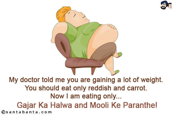 My doctor told me you are gaining a lot of weight. You should eat only reddish and carrot.<br/>
Now I am eating only... Gajar Ka Halwa and Mooli Ke Paranthe!