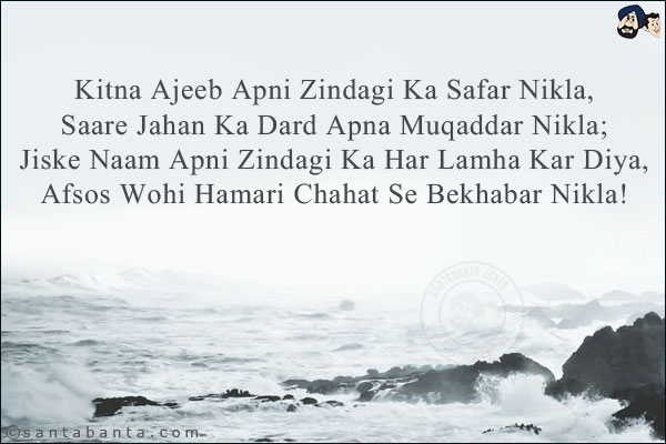 Kitna Ajeeb Apni Zindagi Ka Safar Nikla,<BR/>
Saare Jahan Ka Dard Apna Muqaddar Nikla;,<BR/>
Jiske Naam Apni Zindagi Ka Har Lamha Kar Diya,,<BR/>
Afsos Wohi Hamari Chahat Se Bekhabar Nikla!
