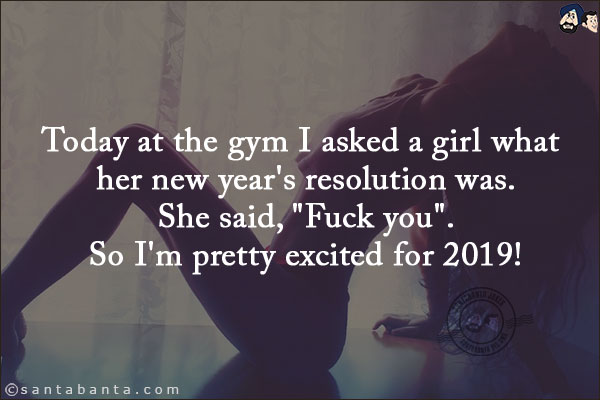 Today at the gym I asked a girl what her new year's resolution was.<br/>
She said, `Fuck you`.<br/>
So I'm pretty excited for 2019!