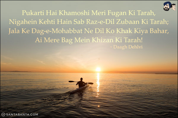 Pukarti Hai Khamoshi Meri Fugan Ki Tarah,<br/>
Nigahein Kehti Hain Sab Raz-e-Dil Zubaan Ki Tarah;<br/>
Jala Ke Dag-e-Mohabbat Ne Dil Ko Khak Kiya Bahar,<br/>
Ai Mere Bag Mein Khizan Ki Tarah!