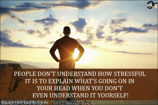 People don't understand how stressful it is to explain what's going on in your head when you don't even understand it yourself!