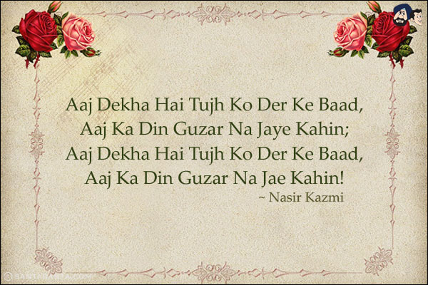 Aaj Dekha Hai Tujh Ko Der Ke Baad,<br/>
Aaj Ka Din Guzar Na Jaye Kahin;<br/>
Aaj Dekha Hai Tujh Ko Der Ke Baad,<br/>
Aaj Ka Din Guzar Na Jae Kahin!