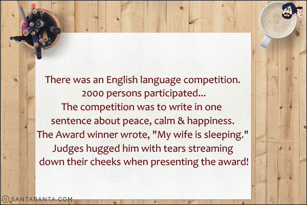 There was an English language competition. 2000 persons participated...<br/>
The competition was to write in one sentence about peace, calm & happiness.<br/>
The Award winner wrote, `My wife is sleeping.`<br/>
Judges hugged him with tears streaming down their cheeks when presenting the award!