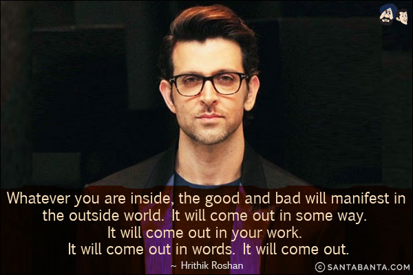 Whatever you are inside, the good and bad will manifest in the outside world. It will come out in some way. It will come out in your work. It will come out in words. It will come out.
