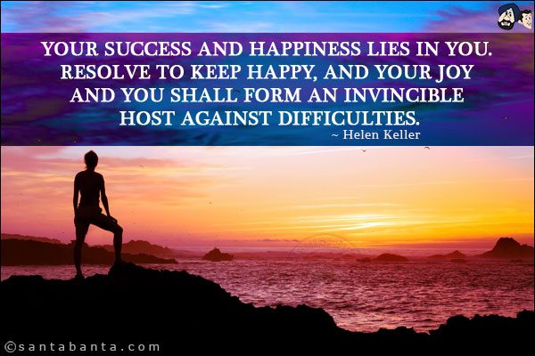 Your success and happiness lies in you. Resolve to keep happy, and your joy and you shall form an invincible host against difficulties.