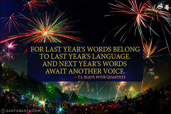 For last year's words belong to last year's language. And next year's words await another voice.