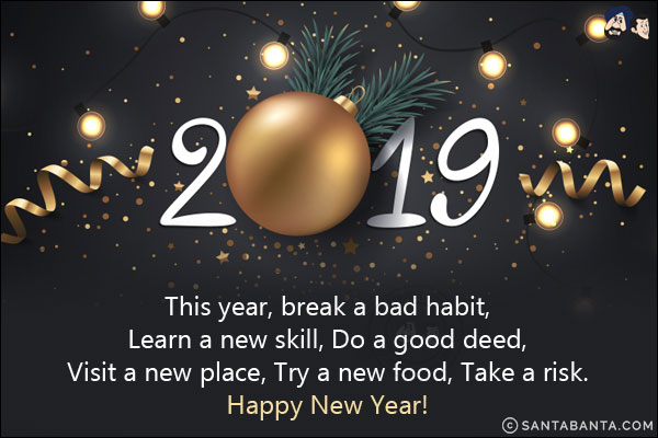 This year, break a bad habit,<br/>
Learn a new skill,<br/>
Do a good deed,<br/>
Visit a new place,<br/>
Try a new food,<br/>
Take a risk.<br/>
Happy New Year!