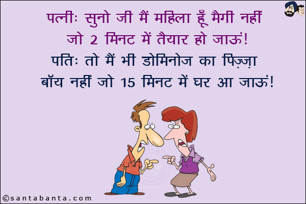 पत्नी: सुनो जी मैं महिला हूँ मैगी नहीं जो 2 मिनट में तैयार हो जाऊं!<br/>
पति: तो मैं भी डोमिनोज का पिज़्ज़ा बॉय नहीं जो 15 मिनट में घर आ जाऊं!