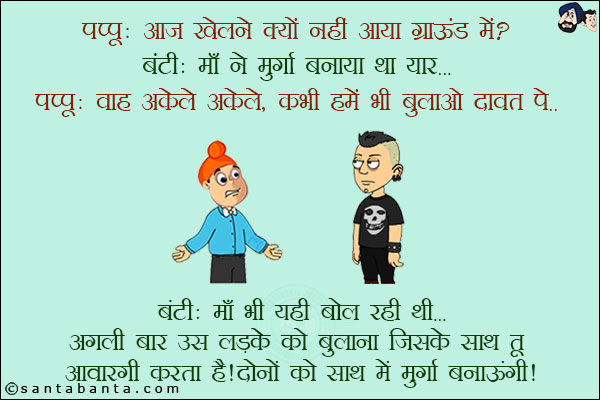 पप्पू: आज खेलने क्यों नहीं आया ग्राउंड में?<br/>
बंटी: माँ ने मुर्गा बनाया था यार...<br/>
पप्पू: वाह अकेले अकेले, कभी हमें भी बुलाओ दावत पे!<br/>
बंटी: माँ भी यही बोल रही थी... अगली बार उस लड़के को बुलाना जिसके साथ तू आवारगी करता है! दोनों के साथ में मुर्गा बनाऊंगी!