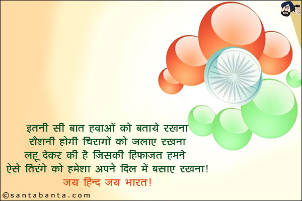 इतनी सी बात हवाओं को बताये रखना,<br/>
रौशनी होगी चिरागों को जलाए रखना,<br/>
लहू देकर की है जिसकी हिफाज़त हमने,<br/>
ऐसे तिरंगे को हमेशा अपने दिल में बसाए रखना!<br/>
जय हिन्द जय भारत!