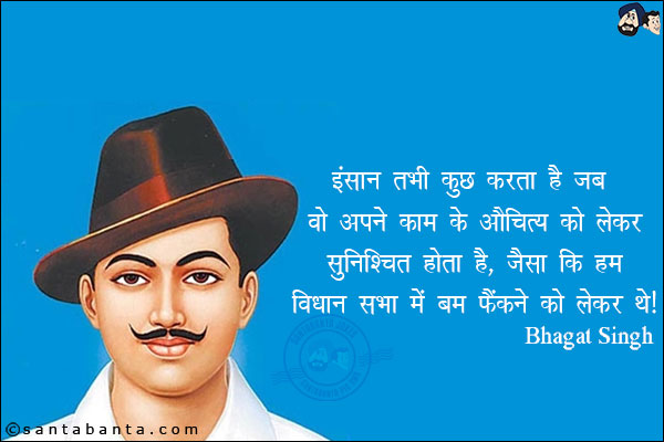 इंसान तभी कुछ करता है जब वो अपने काम के औचित्य को लेकर सुनिश्चित होता है, जैसाकि हम विधान सभा में बम फेंकने को लेकर थे|