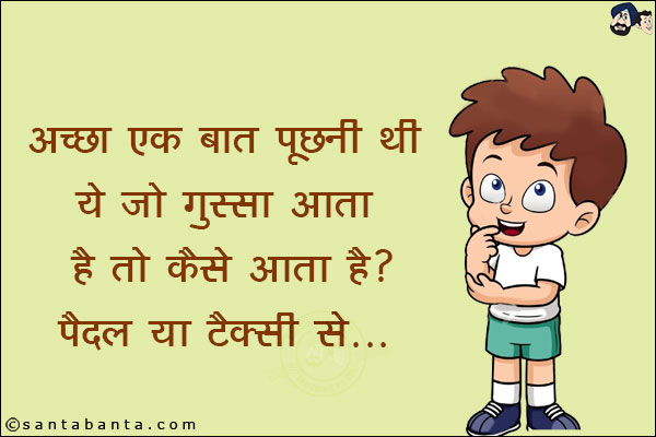 अच्छा एक बात पूछनी थी ये जो गुस्सा आता है तो कैसे होता है?<br/>
पैदल या टैक्सी से।