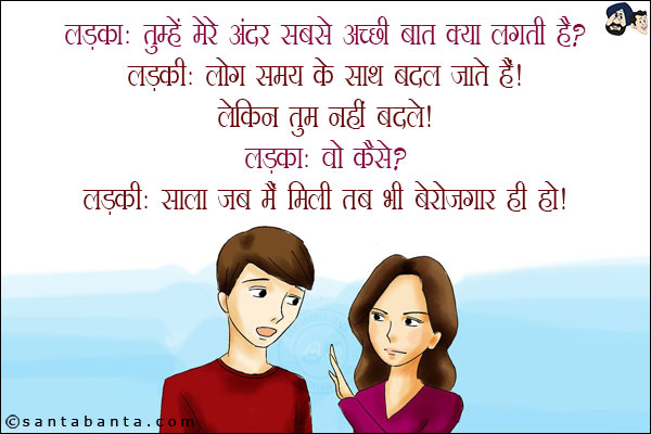 लड़का: तुम्हें मेरे अंदर सबसे अच्छी बात क्या लगती है?<br/>
लड़की: लोग समय के साथ बदल जाते हैं लेकिन तुम नहीं बदले!<br/>
लड़का: वो कैसे?<br/>
लड़की: साला जब मैं मिली तब भी बेरोज़गार ही हो!