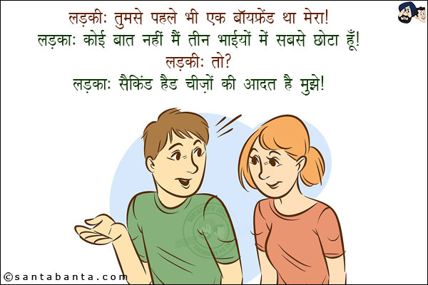 लड़की: तुमसे पहले भी एक बॉयफ्रेंड था मेरा!<br/>
लड़का: कोई बात नहीं मैं  तीन भाईयों में से सबसे छोटा हूँ!<br/>
लड़की: तो?<br/>
लड़का: सैकिंड हैंड चीज़ों की आदत है मुझे!