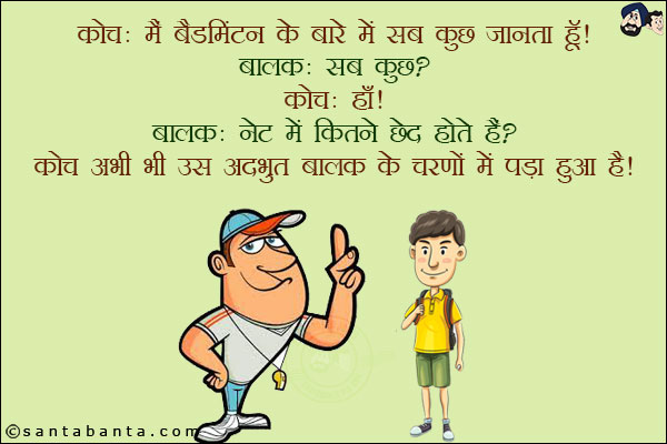 कोच: मैं बैडमिंटन के बारे में सब कुछ जानता हूँ!<br/>
बालक: सब कुछ!<br/>
कोच: हाँ!<br/>
बालक: नेट में कितने छेद होते हैं?<br/>
कोच अभी भी उस अद्धभुत बालक के चरणों में पड़ा हुआ है!